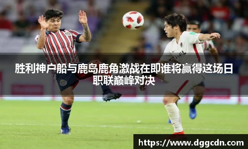 胜利神户船与鹿岛鹿角激战在即谁将赢得这场日职联巅峰对决